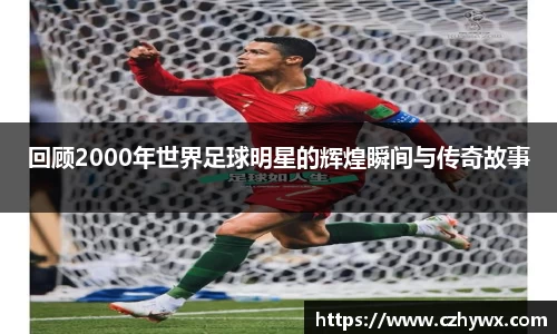 回顾2000年世界足球明星的辉煌瞬间与传奇故事